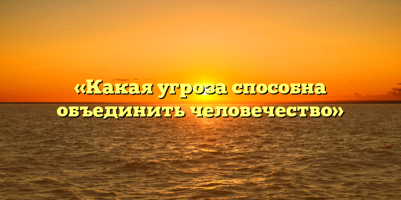 «Какая угроза способна объединить человечество»