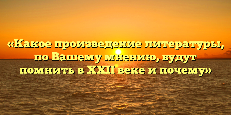 «Какое произведение литературы, по Вашему мнению, будут помнить в XXII веке и почему»