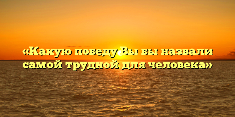 «Какую победу Вы бы назвали самой трудной для человека»