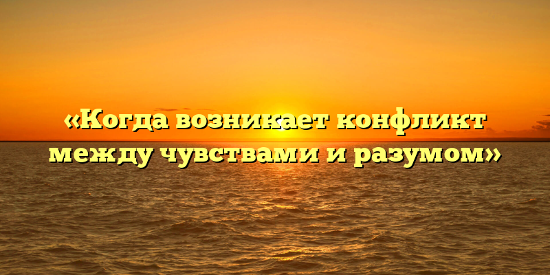 «Когда возникает конфликт между чувствами и разумом»