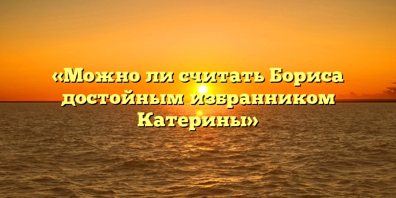 «Можно ли считать Бориса достойным избранником Катерины»