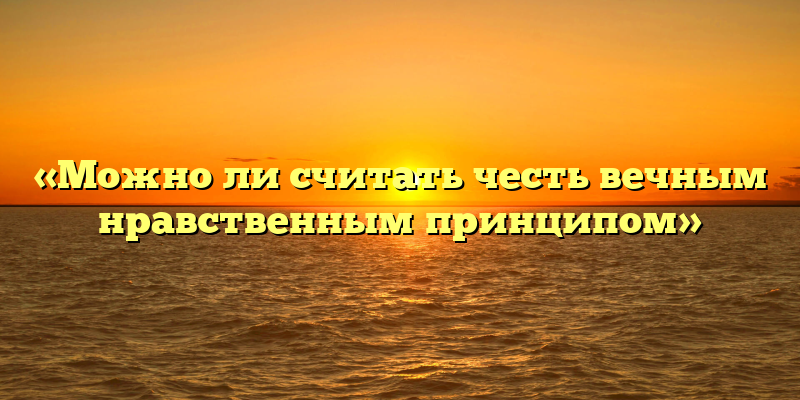 «Можно ли считать честь вечным нравственным принципом»