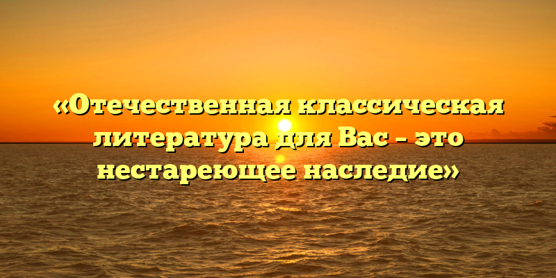 «Отечественная классическая литература для Вас – это нестареющее наследие»