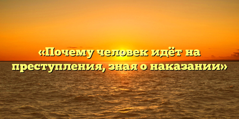 «Почему человек идёт на преступления, зная о наказании»