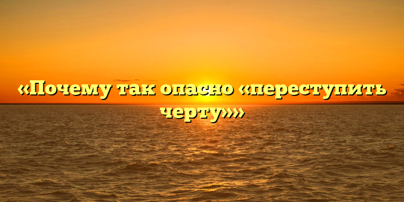 «Почему так опасно «переступить черту»»