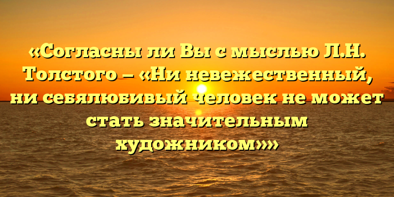 «Согласны ли Вы с мыслью Л.Н. Толстого — «Ни невежественный, ни себялюбивый человек не может стать значительным художником»»