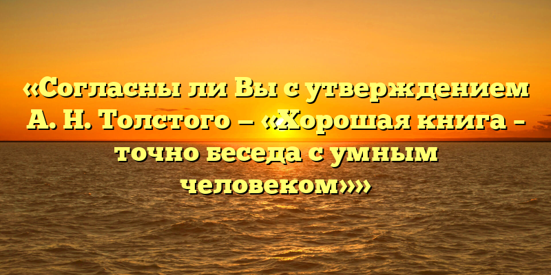 «Согласны ли Вы с утверждением А. Н. Толстого — «Хорошая книга – точно беседа с умным человеком»»