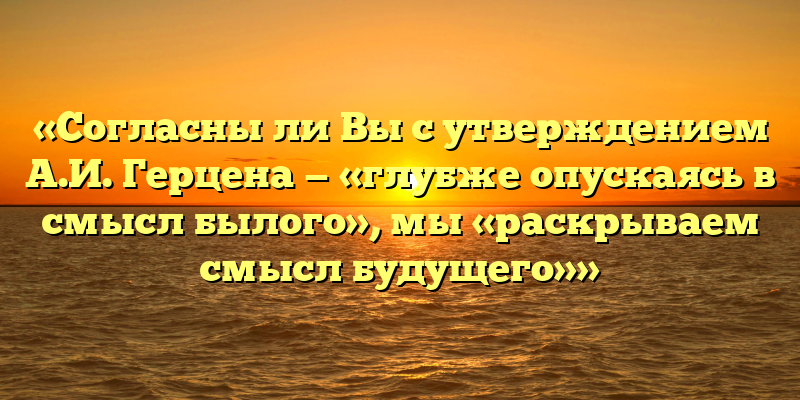 «Согласны ли Вы с утверждением А.И. Герцена — «глубже опускаясь в смысл былого», мы «раскрываем смысл будущего»»