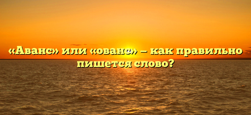 «Аванс» или «ованс» — как правильно пишется слово?