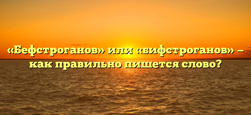 «Бефстроганов» или «бифстроганов» — как правильно пишется слово?