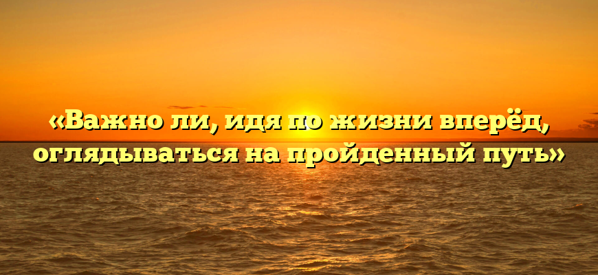 «Важно ли, идя по жизни вперёд, оглядываться на пройденный путь»