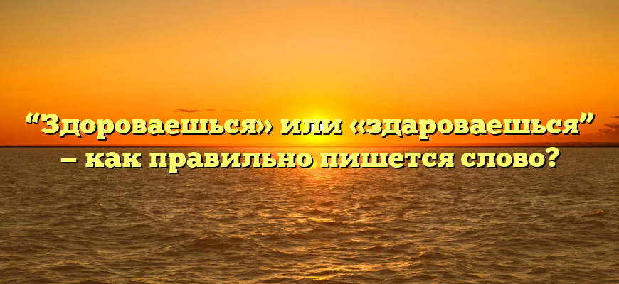 “Здороваешься» или «здароваешься” — как правильно пишется слово?