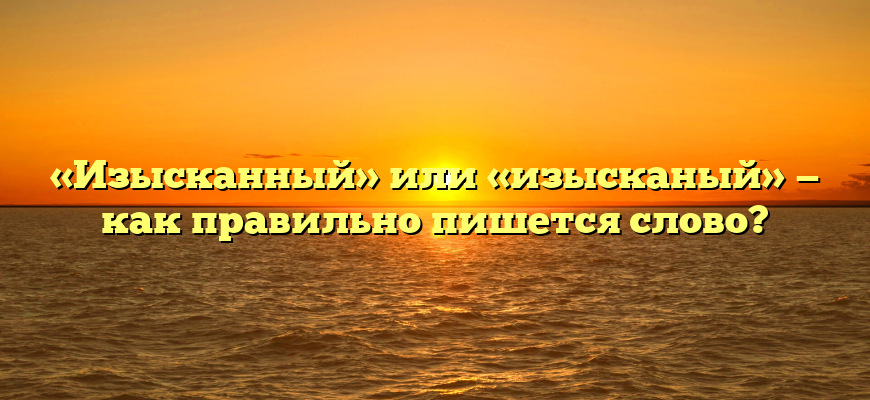 «Изысканный» или «изысканый» — как правильно пишется слово?