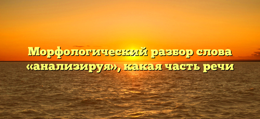 Морфологический разбор слова «анализируя», какая часть речи