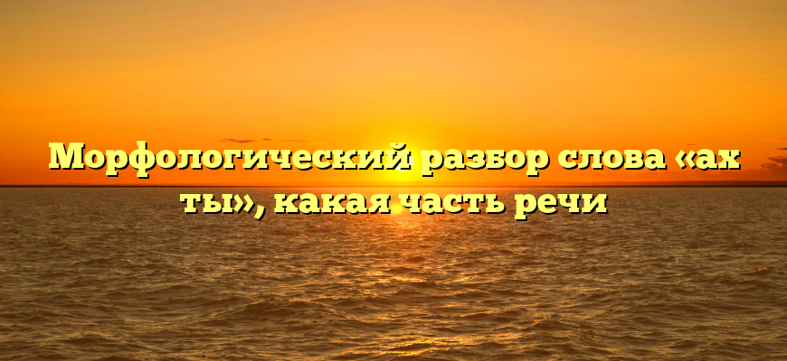 Морфологический разбор слова «ах ты», какая часть речи