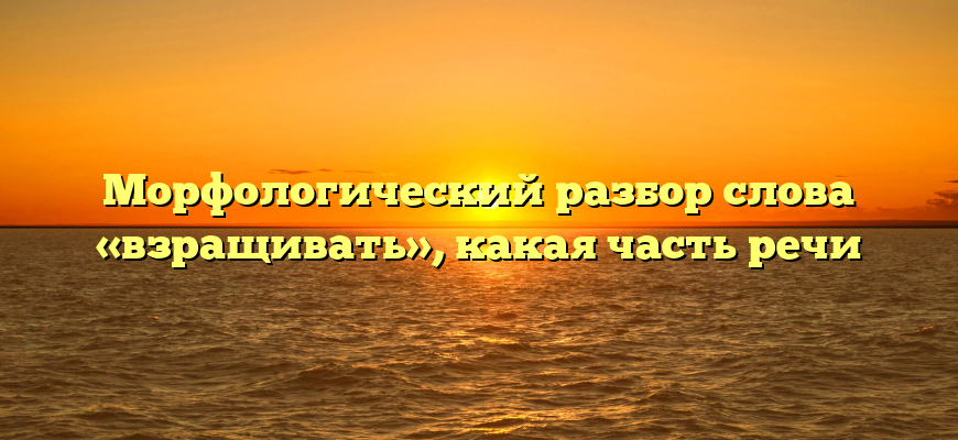 Морфологический разбор слова «взращивать», какая часть речи