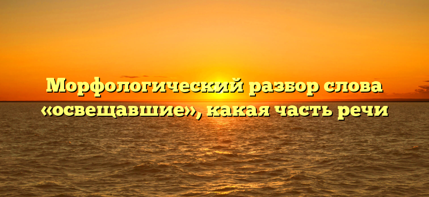 Морфологический разбор слова «освещавшие», какая часть речи