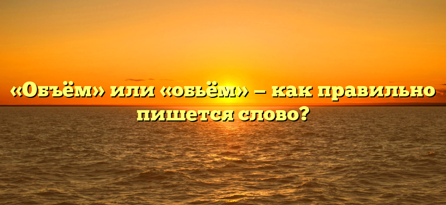 «Объём» или «обьём» — как правильно пишется слово?