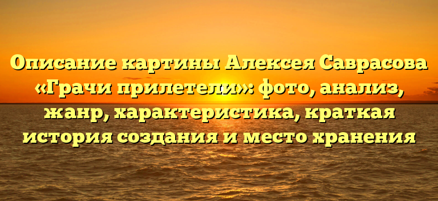 Описание картины Алексея Саврасова «Грачи прилетели»: фото, анализ, жанр, характеристика, краткая история создания и место хранения