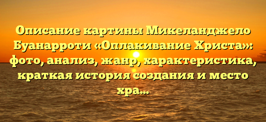 Описание картины Микеланджело Буанарроти «Оплакивание Христа»: фото, анализ, жанр, характеристика, краткая история создания и место хранения