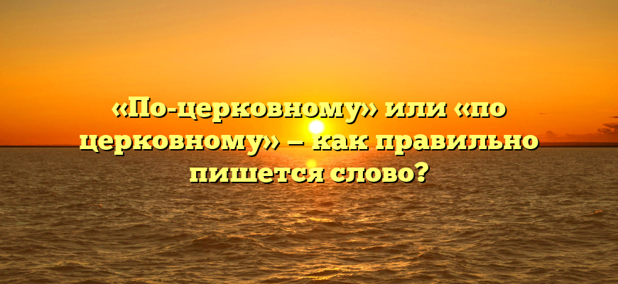 «По-церковному» или «по церковному» — как правильно пишется слово?