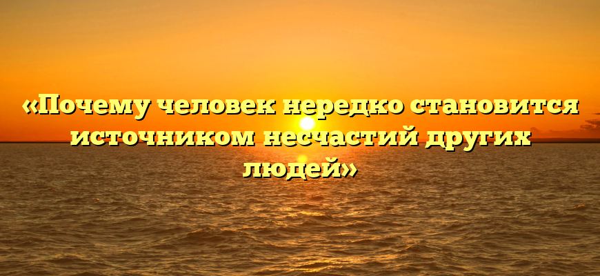 «Почему человек нередко становится источником несчастий других людей»