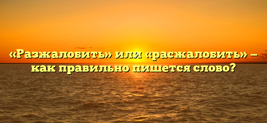 «Разжалобить» или «расжалобить» — как правильно пишется слово?