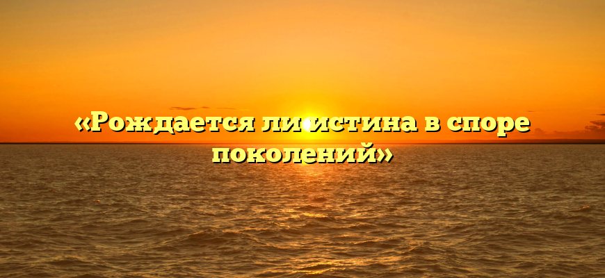 «Рождается ли истина в споре поколений»