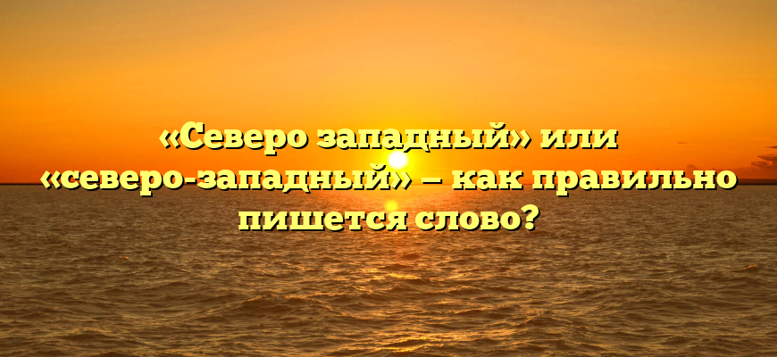 «Северо западный» или «северо-западный» — как правильно пишется слово?