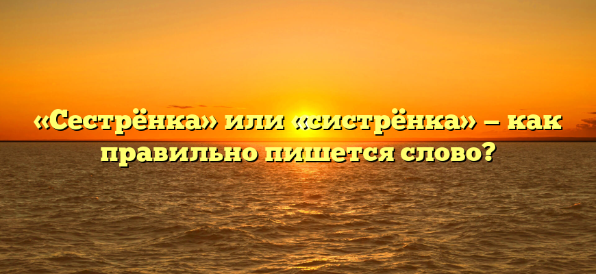 «Сестрёнка» или «систрёнка» — как правильно пишется слово?