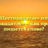 «Шестнадцатое» или «шестьнадцатое» — как правильно пишется слово?