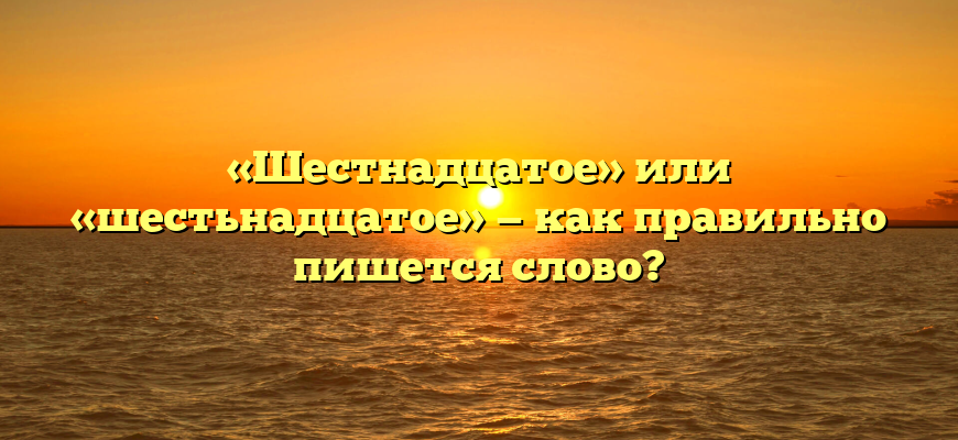 «Шестнадцатое» или «шестьнадцатое» — как правильно пишется слово?